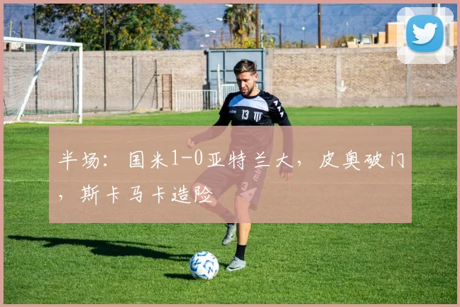 半场：国米1-0亚特兰大，皮奥破门，斯卡马卡造险